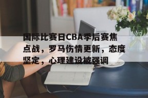 国际比赛日CBA季后赛焦点战，罗马伤情更新，态度坚定，心理建设被强调的简单介绍